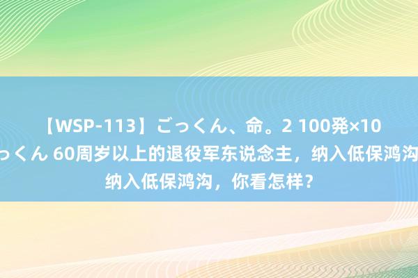 【WSP-113】ごっくん、命。2 100発×100人×一撃ごっくん 60周岁以上的退役军东说念主,纳入低保鸿沟,你看怎样?