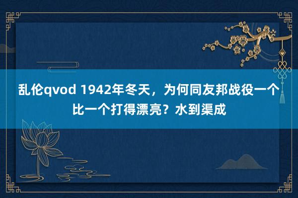 乱伦qvod 1942年冬天,为何同友邦战役一个比一个打得漂亮?水到渠成