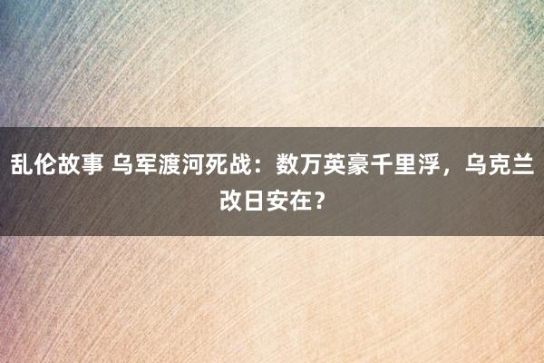乱伦故事 乌军渡河死战:数万英豪千里浮,乌克兰改日安在?