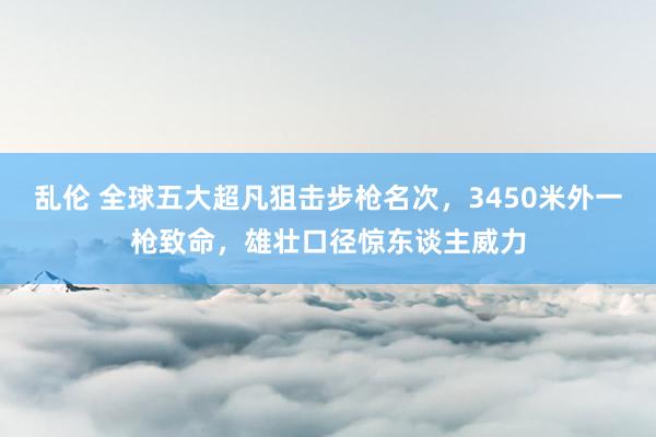 乱伦 全球五大超凡狙击步枪名次,3450米外一枪致命,雄壮口径惊东谈主威力