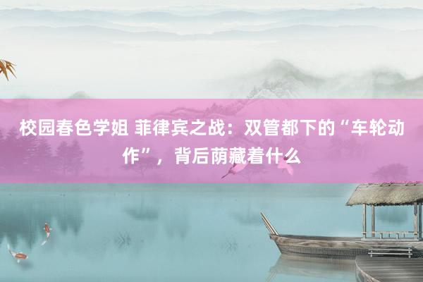 校园春色学姐 菲律宾之战:双管都下的“车轮动作”,背后荫藏着什么