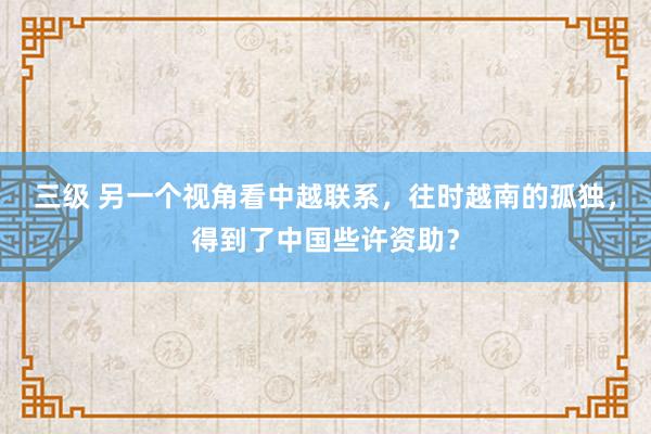 三级 另一个视角看中越联系,往时越南的孤独,得到了中国些许资助?
