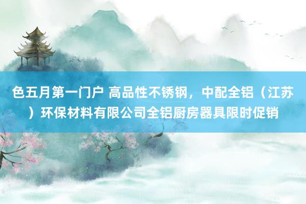 色五月第一门户 高品性不锈钢,中配全铝(江苏)环保材料有限公司全铝厨房器具限时促销