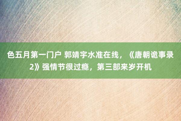 色五月第一门户 郭靖宇水准在线,《唐朝诡事录2》强情节很过瘾,第三部来岁开机