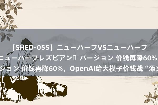 【SHED-055】ニューハーフVSニューハーフ 不純同性肛遊 2 魅惑のニューハーフレズビアン・バージョン 价钱再降60%,OpenAI给大模子价钱战“添火”
