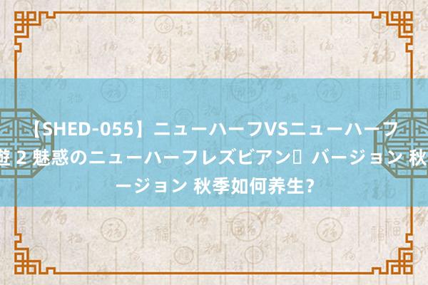 【SHED-055】ニューハーフVSニューハーフ 不純同性肛遊 2 魅惑のニューハーフレズビアン・バージョン 秋季如何养生?