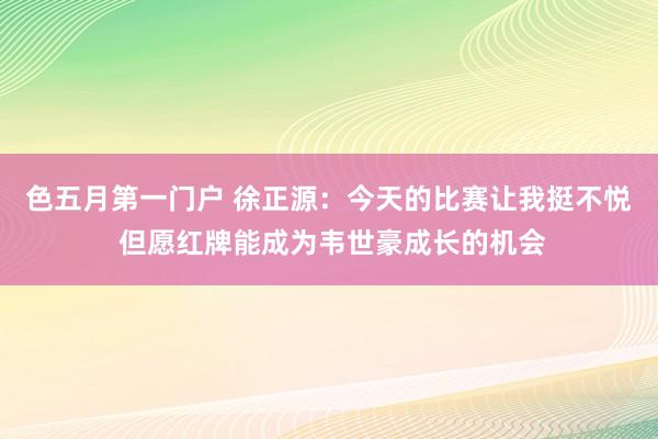 色五月第一门户 徐正源:今天的比赛让我挺不悦 但愿红牌能成为韦世豪成长的机会