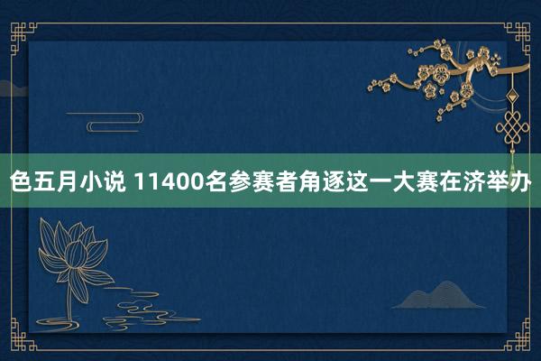 色五月小说 11400名参赛者角逐 这一大赛在济举办