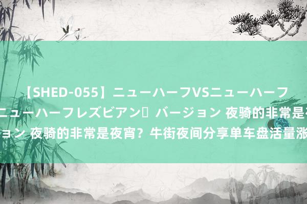 【SHED-055】ニューハーフVSニューハーフ 不純同性肛遊 2 魅惑のニューハーフレズビアン・バージョン 夜骑的非常是夜宵?牛街夜间分享单车盘活量涨了两三倍
