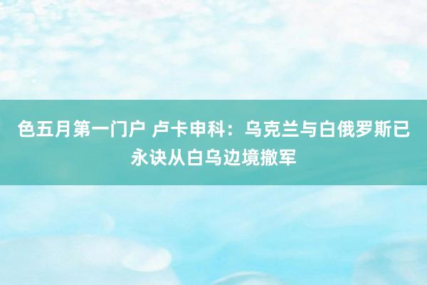 色五月第一门户 卢卡申科:乌克兰与白俄罗斯已永诀从白乌边境撤军