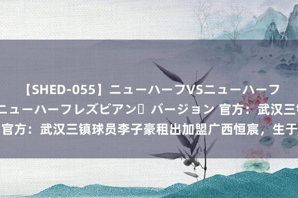 【SHED-055】ニューハーフVSニューハーフ 不純同性肛遊 2 魅惑のニューハーフレズビアン・バージョン 官方:武汉三镇球员李子豪租出加盟广西恒宸,生于06年司职门将