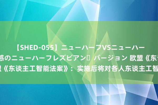 【SHED-055】ニューハーフVSニューハーフ 不純同性肛遊 2 魅惑のニューハーフレズビアン・バージョン 欧盟《东谈主工智能法案》:实施后将对各人东谈主工智能产业链产生真切影响