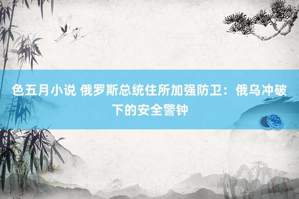 色五月小说 俄罗斯总统住所加强防卫:俄乌冲破下的安全警钟