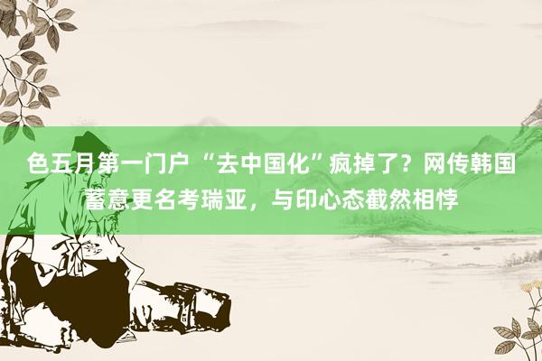 色五月第一门户 “去中国化”疯掉了?网传韩国蓄意更名考瑞亚,与印心态截然相悖