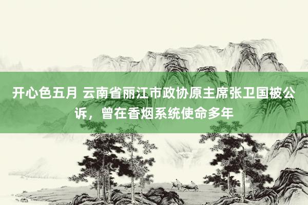 开心色五月 云南省丽江市政协原主席张卫国被公诉,曾在香烟系统使命多年