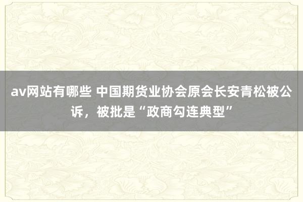 av网站有哪些 中国期货业协会原会长安青松被公诉,被批是“政商勾连典型”