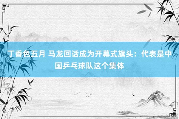 丁香色五月 马龙回话成为开幕式旗头:代表是中国乒乓球队这个集体