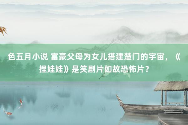 色五月小说 富豪父母为女儿搭建楚门的宇宙,《捏娃娃》是笑剧片如故恐怖片?