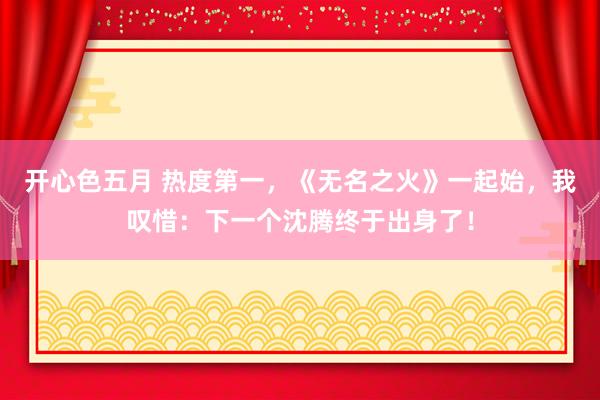 开心色五月 热度第一,《无名之火》一起始,我叹惜:下一个沈腾终于出身了!