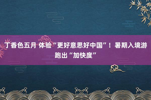 丁香色五月 体验“更好意思好中国”!暑期入境游跑出“加快度”