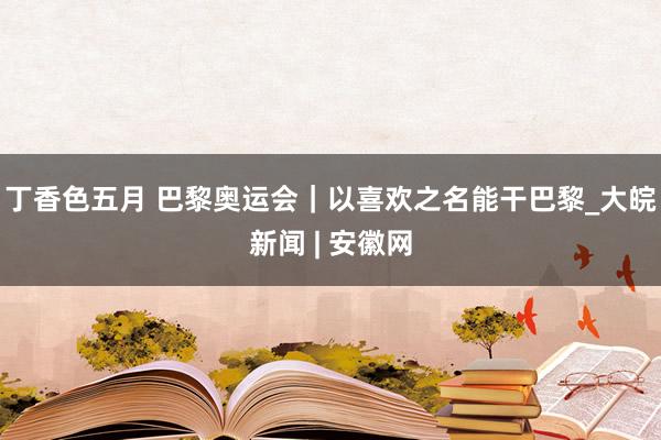丁香色五月 巴黎奥运会|以喜欢之名能干巴黎_大皖新闻 | 安徽网