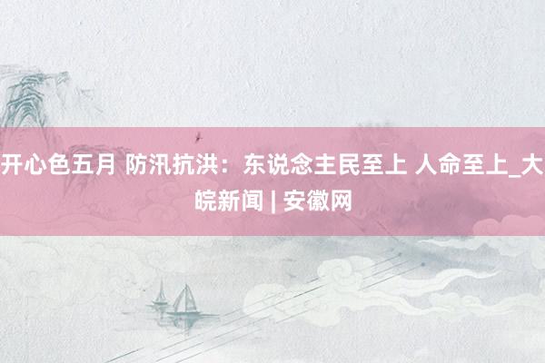 开心色五月 防汛抗洪:东说念主民至上 人命至上_大皖新闻 | 安徽网