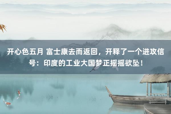开心色五月 富士康去而返回,开释了一个进攻信号:印度的工业大国梦正摇摇欲坠!