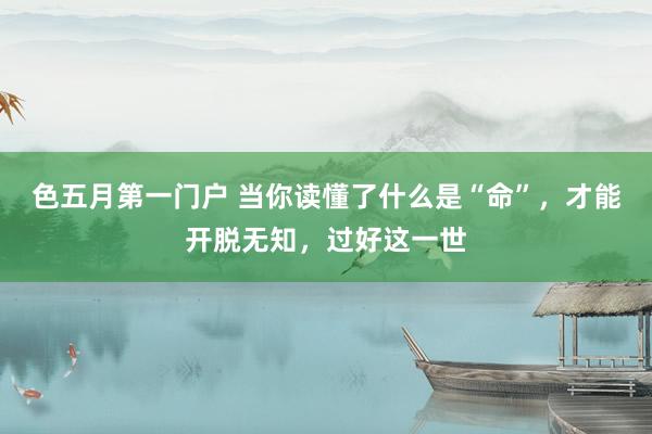 色五月第一门户 当你读懂了什么是“命”,才能开脱无知,过好这一世