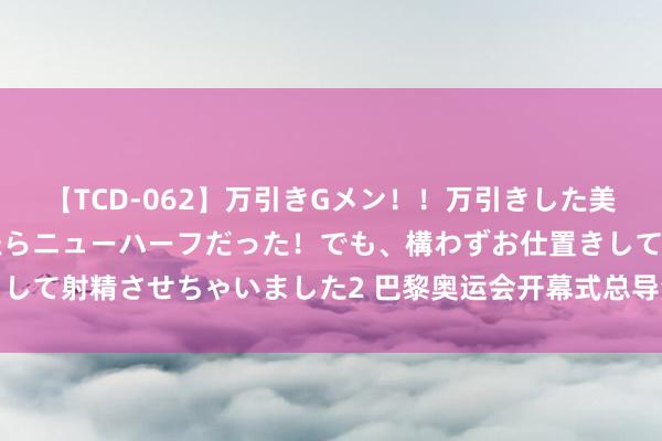 【TCD-062】万引きGメン!!万引きした美女を折檻しようと思ったらニューハーフだった!でも、構わずお仕置きして射精させちゃいました2 巴黎奥运会开幕式总导演,从争议走向争议