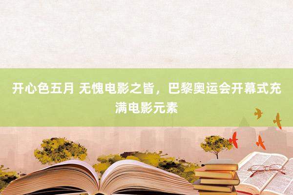 开心色五月 无愧电影之皆,巴黎奥运会开幕式充满电影元素