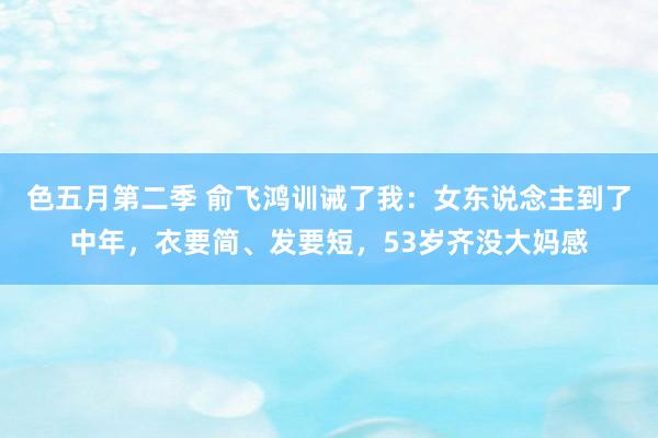 色五月第二季 俞飞鸿训诫了我:女东说念主到了中年,衣要简、发要短,53岁齐没大妈感