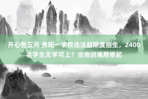 开心色五月 贵阳一学校违法超限度招生,2400名学生无学可上?当地训诲局修起