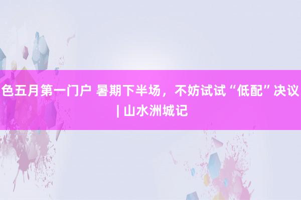 色五月第一门户 暑期下半场,不妨试试“低配”决议 | 山水洲城记