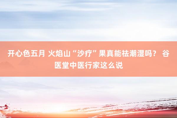开心色五月 火焰山“沙疗”果真能祛潮湿吗? 谷医堂中医行家这么说