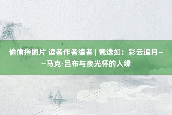 偷偷撸图片 读者作者编者 | 戴逸如:彩云追月——马克·吕布与夜光杯的人缘