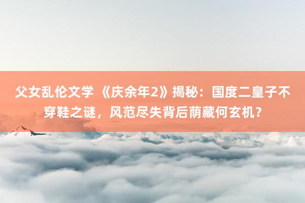 父女乱伦文学 《庆余年2》揭秘:国度二皇子不穿鞋之谜,风范尽失背后荫藏何玄机?