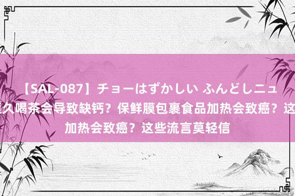 【SAL-087】チョーはずかしい ふんどしニューハーフ 2 恒久喝茶会导致缺钙?保鲜膜包裹食品加热会致癌?这些流言莫轻信