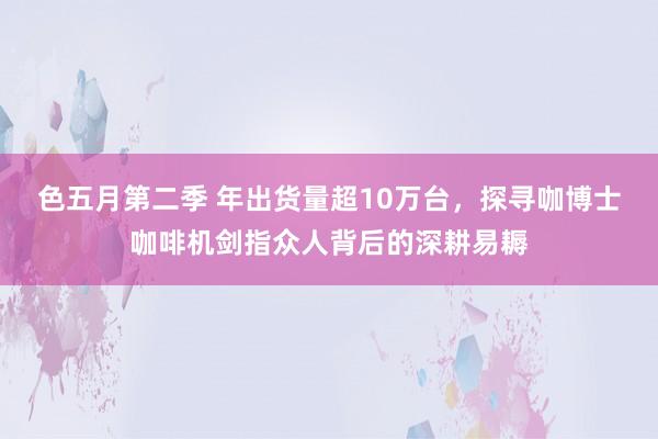 色五月第二季 年出货量超10万台,探寻咖博士咖啡机剑指众人背后的深耕易耨