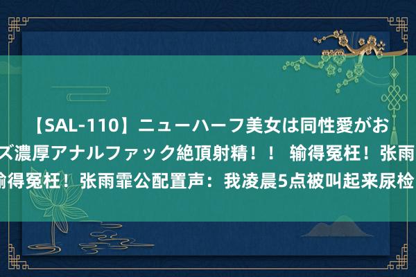 【SAL-110】ニューハーフ美女は同性愛がお好き♪ ニューハーフレズ濃厚アナルファック絶頂射精!! 输得冤枉!张雨霏公配置声:我凌晨5点被叫起来尿检,影响就寝