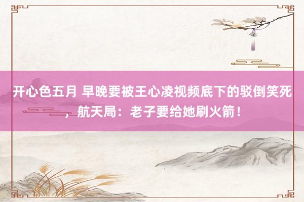 开心色五月 早晚要被王心凌视频底下的驳倒笑死,航天局:老子要给她刷火箭!