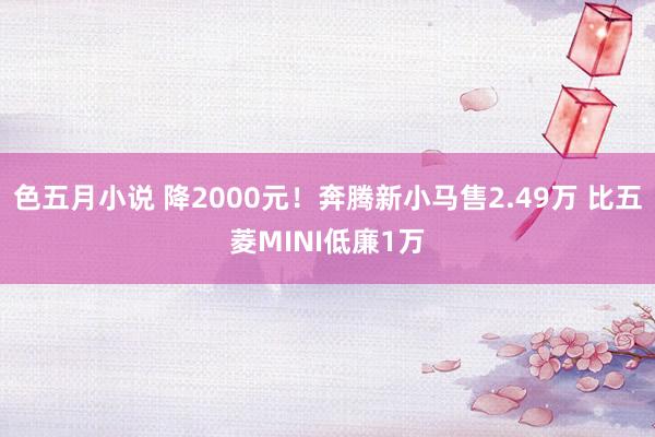 色五月小说 降2000元!奔腾新小马售2.49万 比五菱MINI低廉1万
