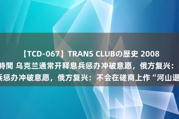 【TCD-067】TRANS CLUBの歴史 2008~2011 44タイトルBEST8時間 乌克兰通常开释息兵惩办冲破意愿,俄方复兴:不会在磋商上作“河山退步”