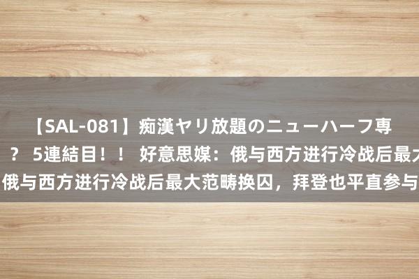 【SAL-081】痴漢ヤリ放題のニューハーフ専用車は本当にあるのか!? 5連結目!! 好意思媒:俄与西方进行冷战后最大范畴换囚,拜登也平直参与其中