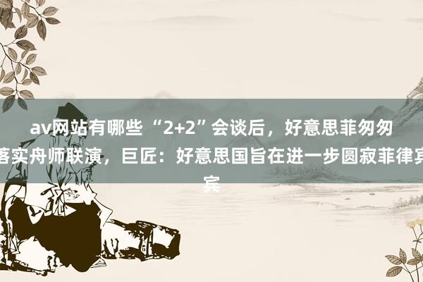 av网站有哪些 “2+2”会谈后,好意思菲匆匆落实舟师联演,巨匠:好意思国旨在进一步圆寂菲律宾