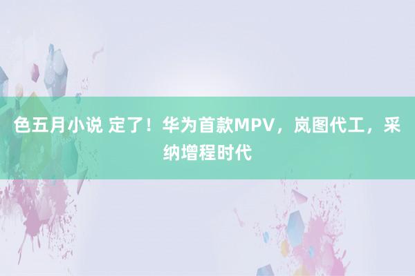 色五月小说 定了!华为首款MPV,岚图代工,采纳增程时代