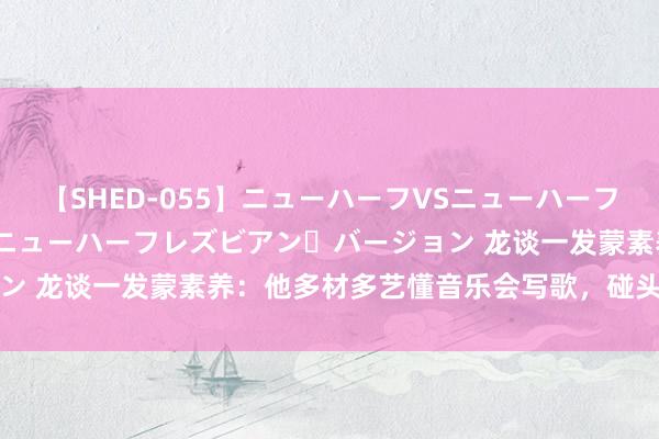 【SHED-055】ニューハーフVSニューハーフ 不純同性肛遊 2 魅惑のニューハーフレズビアン・バージョン 龙谈一发蒙素养:他多材多艺懂音乐会写歌,碰头先捶他一下