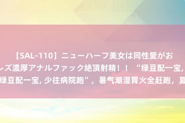 【SAL-110】ニューハーフ美女は同性愛がお好き♪ ニューハーフレズ濃厚アナルファック絶頂射精!! “绿豆配一宝, 少往病院跑”,暑气潮湿胃火全赶跑,夏季不妨多吃