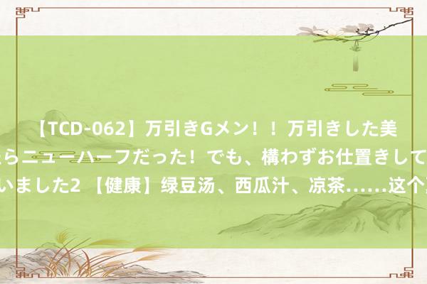 【TCD-062】万引きGメン!!万引きした美女を折檻しようと思ったらニューハーフだった!でも、構わずお仕置きして射精させちゃいました2 【健康】绿豆汤、西瓜汁、凉茶……这个夏天你浩饮了吗?喝错会伤身,别野蛮!