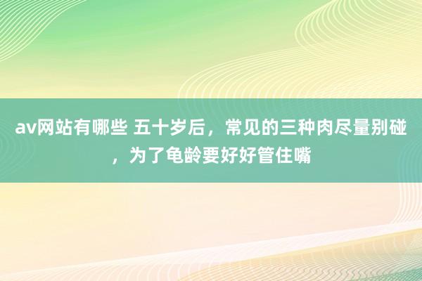 av网站有哪些 五十岁后,常见的三种肉尽量别碰,为了龟龄要好好管住嘴