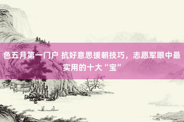 色五月第一门户 抗好意思援朝技巧,志愿军眼中最实用的十大“宝”
